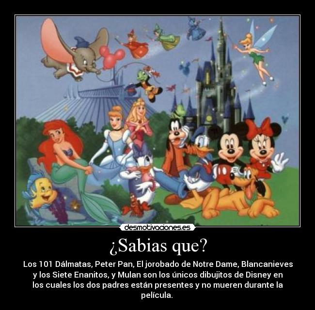 ¿Sabias que? - Los 101 Dálmatas, Peter Pan, El jorobado de Notre Dame, Blancanieves
y los Siete Enanitos, y Mulan son los únicos dibujitos de Disney en
los cuales los dos padres están presentes y no mueren durante la
película.