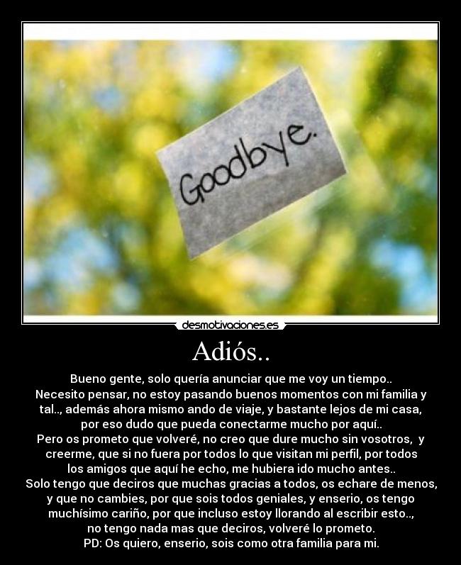 Adiós.. - Bueno gente, solo quería anunciar que me voy un tiempo..
Necesito pensar, no estoy pasando buenos momentos con mi familia y
tal.., además ahora mismo ando de viaje, y bastante lejos de mi casa,
por eso dudo que pueda conectarme mucho por aquí..
Pero os prometo que volveré, no creo que dure mucho sin vosotros,  y
creerme, que si no fuera por todos lo que visitan mi perfil, por todos
los amigos que aquí he echo, me hubiera ido mucho antes..
Solo tengo que deciros que muchas gracias a todos, os echare de menos,
y que no cambies, por que sois todos geniales, y enserio, os tengo
muchísimo cariño, por que incluso estoy llorando al escribir esto..,
no tengo nada mas que deciros, volveré lo prometo.
PD: Os quiero, enserio, sois como otra familia para mi.