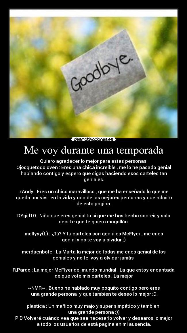Me voy durante una temporada - Quiero agradecer lo mejor para estas personas:
Ojosquetodoloven : Eres una chica increible , me lo he pasado genial
hablando contigo y espero que sigas haciendo esos carteles tan
geniales.

zAndy : Eres un chico maravilloso , que me ha enseñado lo que me
queda por vivir en la vida y una de las mejores personas y que admiro
de esta página.

DYgirl10 : Niña que eres genial tu si que me has hecho sonreir y solo
decirte que te quiero mogollón.

mcflyyy(L) : ¿Tú? Y tu carteles son geniales McFlyer , me caes
genial y no te voy a olvidar :)

merdaenbote : La Marta la mejor de todas me caes genial de los
geniales y no te  voy a olvidar jamás ♥

R.Pardo : La mejor McFlyer del mundo mundial , La que estoy encantada
de que vote mis carteles , La mejor

~NMR~ . Bueno he hablado muy poquito contigo pero eres
 una grande persona  y que tambien te deseo lo mejor :D.

plastica : Un mañico muy majo y super simpático y tambien 
una grande persona :))
P.D Volveré cuándo vea que sea necesario volver y desearos lo mejor
a todo los usuarios de está pagina en mi ausencia.