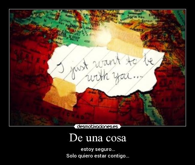 De una cosa - estoy seguro...
Solo quiero estar contigo...