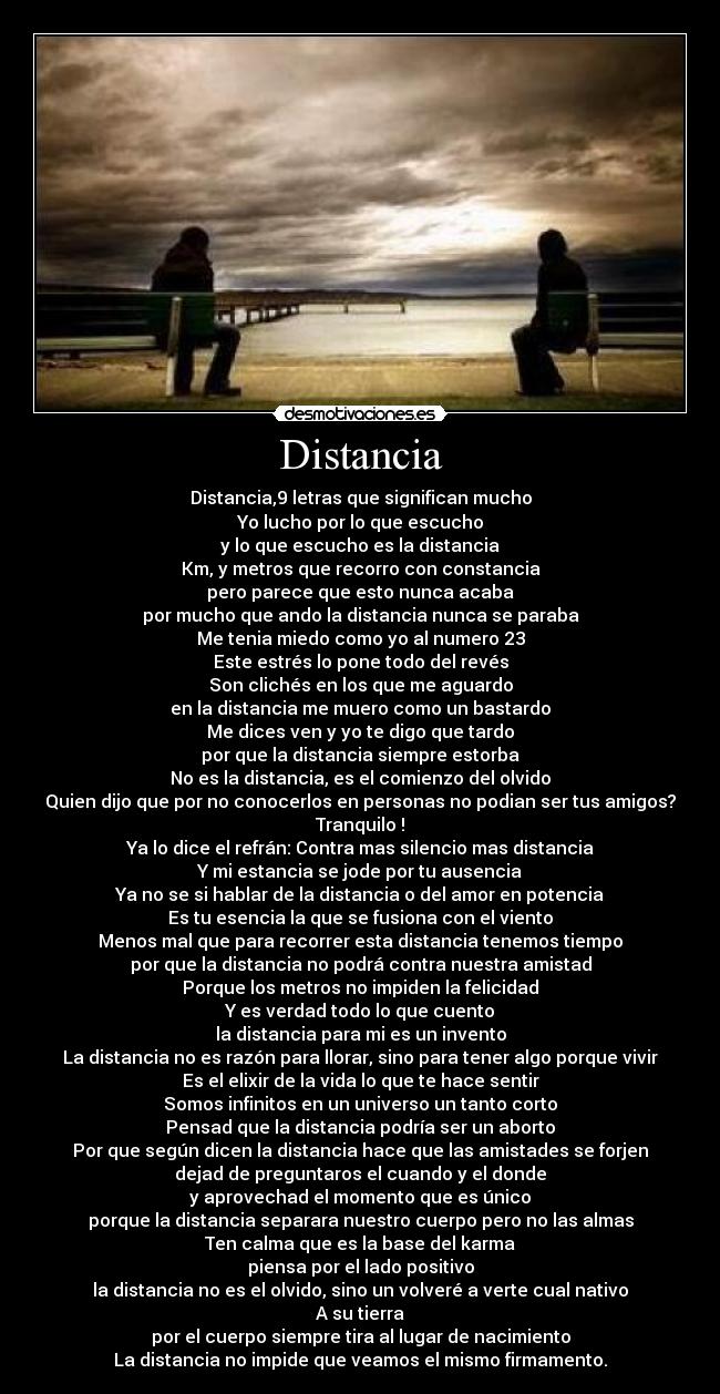 Distancia - Distancia,9 letras que significan mucho
Yo lucho por lo que escucho
y lo que escucho es la distancia
Km, y metros que recorro con constancia
pero parece que esto nunca acaba
por mucho que ando la distancia nunca se paraba
Me tenia miedo como yo al numero 23
Este estrés lo pone todo del revés
Son clichés en los que me aguardo
en la distancia me muero como un bastardo
Me dices ven y yo te digo que tardo
por que la distancia siempre estorba
No es la distancia, es el comienzo del olvido
Quien dijo que por no conocerlos en personas no podian ser tus amigos?
Tranquilo !
Ya lo dice el refrán: Contra mas silencio mas distancia
Y mi estancia se jode por tu ausencia
Ya no se si hablar de la distancia o del amor en potencia
Es tu esencia la que se fusiona con el viento
Menos mal que para recorrer esta distancia tenemos tiempo
por que la distancia no podrá contra nuestra amistad
Porque los metros no impiden la felicidad
Y es verdad todo lo que cuento
la distancia para mi es un invento
La distancia no es razón para llorar, sino para tener algo porque vivir
Es el elixir de la vida lo que te hace sentir
Somos infinitos en un universo un tanto corto
Pensad que la distancia podría ser un aborto
Por que según dicen la distancia hace que las amistades se forjen
dejad de preguntaros el cuando y el donde
y aprovechad el momento que es único
porque la distancia separara nuestro cuerpo pero no las almas
Ten calma que es la base del karma
piensa por el lado positivo
la distancia no es el olvido, sino un volveré a verte cual nativo
A su tierra
por el cuerpo siempre tira al lugar de nacimiento
La distancia no impide que veamos el mismo firmamento.