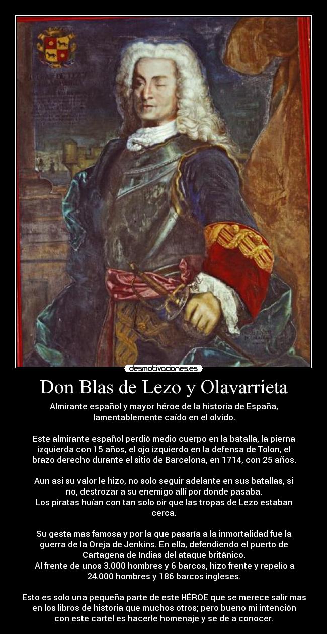 Don Blas de Lezo y Olavarrieta - Almirante español y mayor héroe de la historia de España,
lamentablemente caído en el olvido.

Este almirante español perdió medio cuerpo en la batalla, la pierna
izquierda con 15 años, el ojo izquierdo en la defensa de Tolon, el
brazo derecho durante el sitio de Barcelona, en 1714, con 25 años.

Aun asi su valor le hizo, no solo seguir adelante en sus batallas, si
no, destrozar a su enemigo allí por donde pasaba.
Los piratas huían con tan solo oir que las tropas de Lezo estaban
cerca.

Su gesta mas famosa y por la que pasaría a la inmortalidad fue la
guerra de la Oreja de Jenkins. En ella, defendiendo el puerto de
Cartagena de Indias del ataque británico.
 Al frente de unos 3.000 hombres y 6 barcos, hizo frente y repelio a
24.000 hombres y 186 barcos ingleses.

Esto es solo una pequeña parte de este HÉROE que se merece salir mas
en los libros de historia que muchos otros; pero bueno mi intención
con este cartel es hacerle homenaje y se de a conocer.