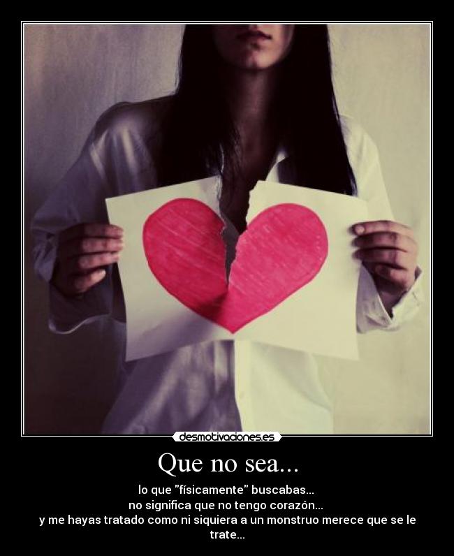 Que no sea... - lo que físicamente buscabas... 
no significa que no tengo corazón... 
y me hayas tratado como ni siquiera a un monstruo merece que se le trate...