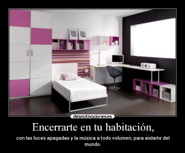 Encerrarte en tu habitación, - con las luces apagadas y la música a todo volumen, para aislarte del mundo.