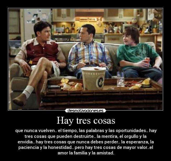 Hay tres cosas - que nunca vuelven.. el tiempo, las palabras y las oportunidades.. hay
tres cosas que pueden destruirte.. la mentira, el orgullo y la
envidia.. hay tres cosas que nunca debes perder.. la esperanza, la
paciencia y la honestidad.. pero hay tres cosas de mayor valor..el
amor la familia y la amistad.