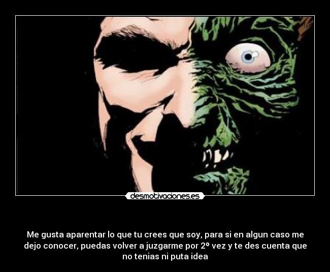 - Me gusta aparentar lo que tu crees que soy, para si en algun caso me
dejo conocer, puedas volver a juzgarme por 2º vez y te des cuenta que
no tenias ni puta idea