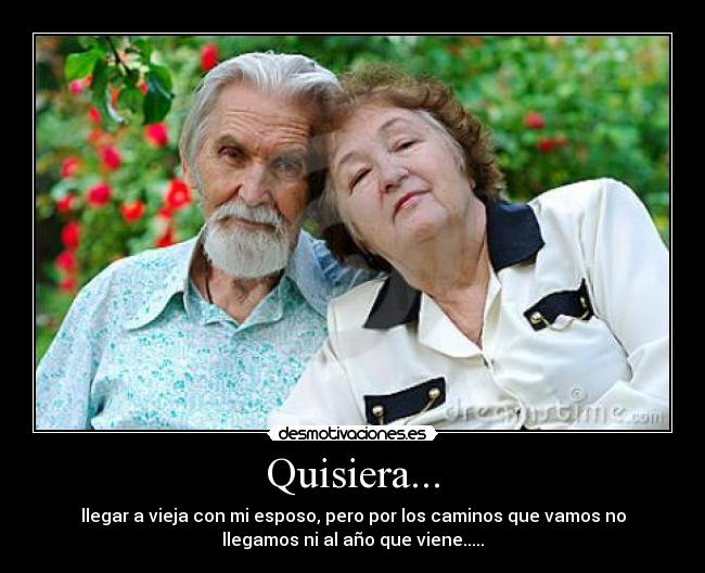 Quisiera... - llegar a vieja con mi esposo, pero por los caminos que vamos no
llegamos ni al año que viene.....