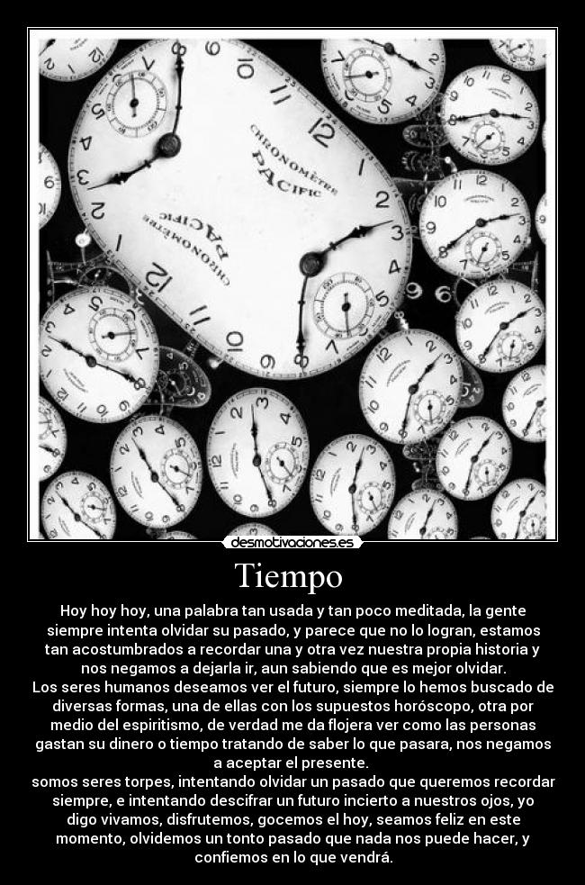 Tiempo  - Hoy hoy hoy, una palabra tan usada y tan poco meditada, la gente
siempre intenta olvidar su pasado, y parece que no lo logran, estamos
tan acostumbrados a recordar una y otra vez nuestra propia historia y
nos negamos a dejarla ir, aun sabiendo que es mejor olvidar.
Los seres humanos deseamos ver el futuro, siempre lo hemos buscado de
diversas formas, una de ellas con los supuestos horóscopo, otra por
medio del espiritismo, de verdad me da flojera ver como las personas
gastan su dinero o tiempo tratando de saber lo que pasara, nos negamos
a aceptar el presente. 
somos seres torpes, intentando olvidar un pasado que queremos recordar
siempre, e intentando descifrar un futuro incierto a nuestros ojos, yo
digo vivamos, disfrutemos, gocemos el hoy, seamos feliz en este
momento, olvidemos un tonto pasado que nada nos puede hacer, y
confiemos en lo que vendrá.