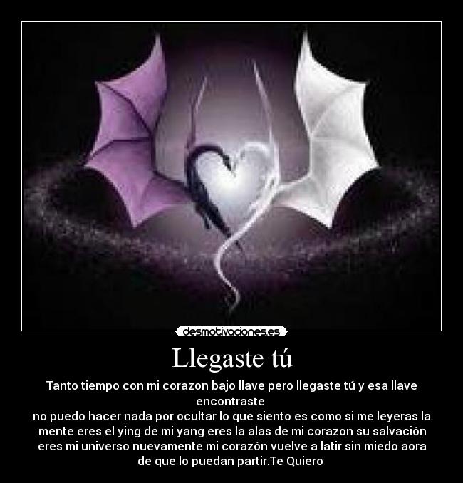 Llegaste tú - Tanto tiempo con mi corazon bajo llave pero llegaste tú y esa llave
encontraste 
no puedo hacer nada por ocultar lo que siento es como si me leyeras la
mente eres el ying de mi yang eres la alas de mi corazon su salvación
eres mi universo nuevamente mi corazón vuelve a latir sin miedo aora
de que lo puedan partir.Te Quiero 