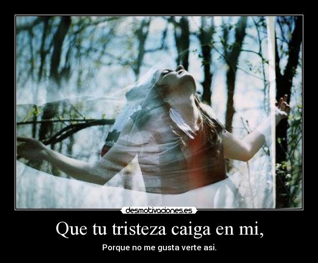 Que tu tristeza caiga en mi, -