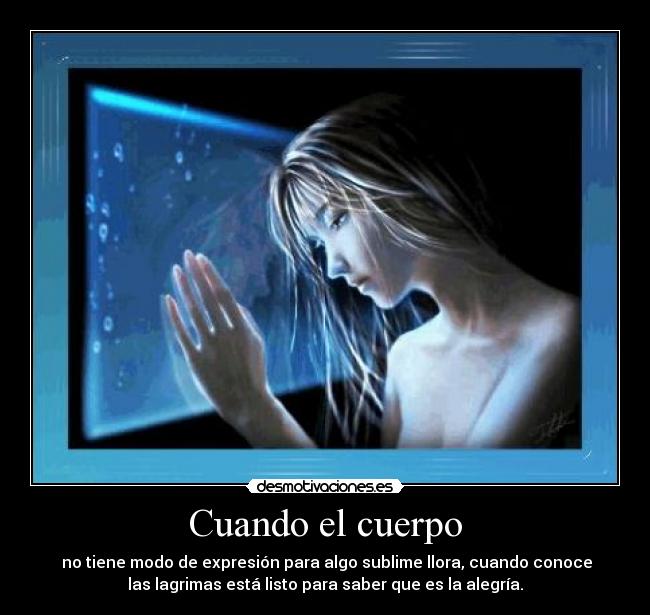 Cuando el cuerpo - no tiene modo de expresión para algo sublime llora, cuando conoce
las lagrimas está listo para saber que es la alegría.