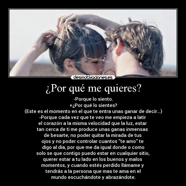 ¿Por qué me quieres? - -Porque lo siento.
+¿Por qué lo sientes?
(Este es el momento en el que te entra unas ganar de decir...)
-Porque cada vez que te veo me empieza a latir 
el corazón a la misma velocidad que la luz, estar 
tan cerca de ti me produce unas ganas inmensas 
de besarte, no poder quitar la mirada de tus 
ojos y no poder controlar cuantos te amo te 
digo al día, por que me da igual donde o como
 solo se que contigo puedo estar en cualquier sitio, 
querer estar a tu lado en los buenos y malos 
momentos, y cuando estés perdido llámame y 
tendrás a la persona que mas te ama en el
mundo escuchándote y abrazándote.