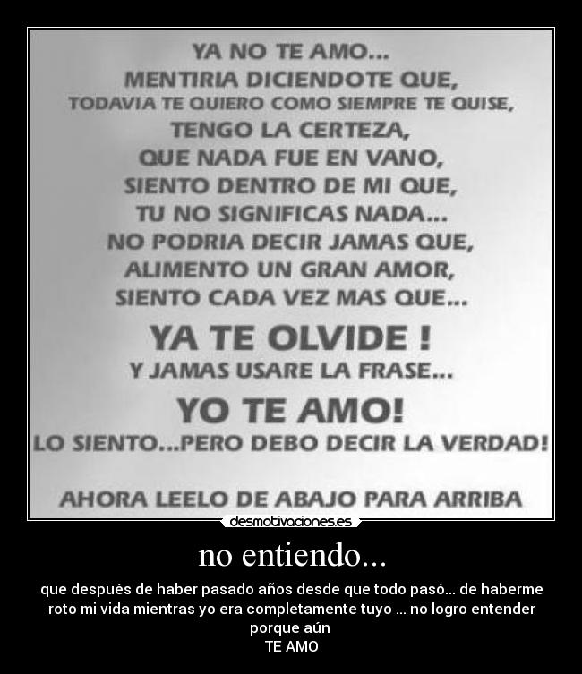 no entiendo... - que después de haber pasado años desde que todo pasó... de haberme
roto mi vida mientras yo era completamente tuyo ... no logro entender
porque aún
TE AMO