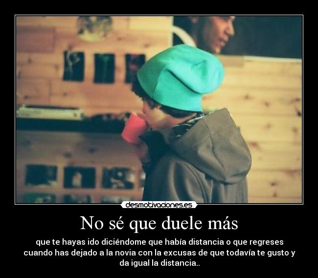 No sé que duele más - que te hayas ido diciéndome que había distancia o que regreses
cuando has dejado a la novia con la excusas de que todavía te gusto y
da igual la distancia..