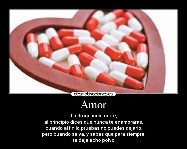 Amor - La droga mas fuerte;
al principio dices que nunca te enamoraras,
cuando al fin lo pruebas no puedes dejarlo,
pero cuando se va, y sabes que para siempre,
te deja echo polvo.