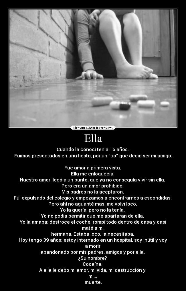 Ella - Cuando la conocí tenía 16 años. 
Fuimos presentados en una fiesta, por un tio que decia ser mi amigo. 
Fue amor a primera vista. 
Ella me enloquecia. 
Nuestro amor llegó a un punto, que ya no conseguía vivir sin ella. 
Pero era un amor prohibido. 
Mis padres no la aceptaron. 
Fui expulsado del colegio y empezamos a encontrarnos a escondidas. 
Pero ahí no aguanté mas, me volvi loco. 
Yo la quería, pero no la tenía. 
Yo no podia permitir que me apartaran de ella. 
Yo la amaba: destroce el coche, rompí todo dentro de casa y casi maté a mi 
hermana. Estaba loco, la necesitaba. 
Hoy tengo 39 años; estoy internado en un hospital, soy inútil y voy a morir 
abandonado por mis padres, amigos y por ella. 
¿Su nombre? 
Cocaína. 
A ella le debo mi amor, mi vida, mi destrucción y 
mi... 
muerte.