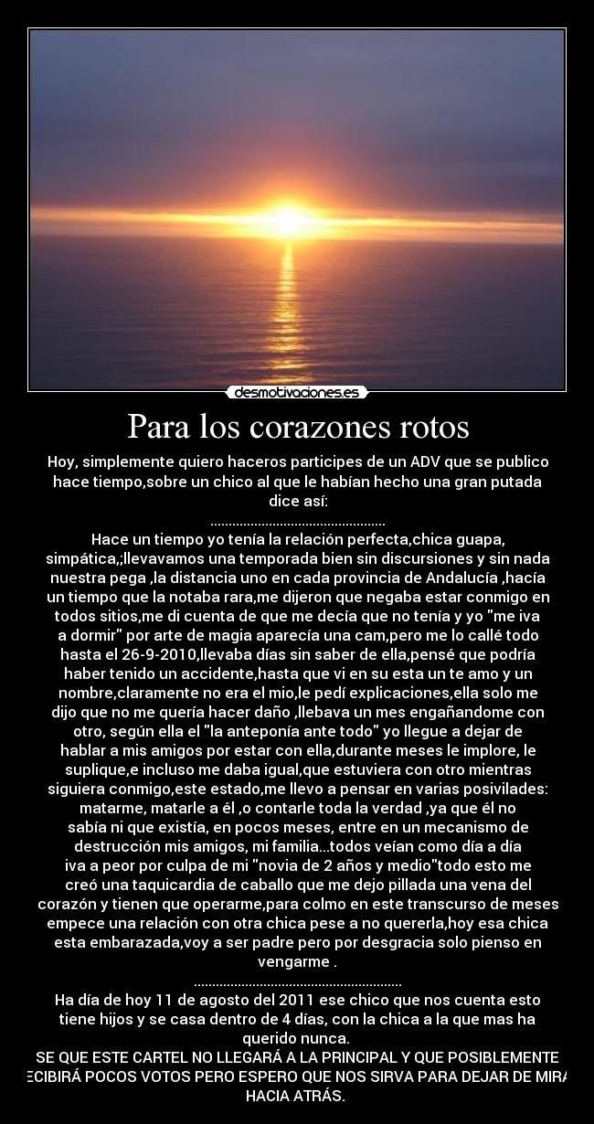 Para los corazones rotos - Hoy, simplemente quiero haceros participes de un ADV que se publico
hace tiempo,sobre un chico al que le habían hecho una gran putada
dice así:
................................................
Hace un tiempo yo tenía la relación perfecta,chica guapa,
simpática,;llevavamos una temporada bien sin discursiones y sin nada
nuestra pega ,la distancia uno en cada provincia de Andalucía ,hacía
un tiempo que la notaba rara,me dijeron que negaba estar conmigo en
todos sitios,me di cuenta de que me decía que no tenía y yo me iva
a dormir por arte de magia aparecía una cam,pero me lo callé todo
hasta el 26-9-2010,llevaba días sin saber de ella,pensé que podría
haber tenido un accidente,hasta que vi en su esta un te amo y un
nombre,claramente no era el mio,le pedí explicaciones,ella solo me
dijo que no me quería hacer daño ,llebava un mes engañandome con
otro, según ella el la anteponía ante todo yo llegue a dejar de
hablar a mis amigos por estar con ella,durante meses le implore, le
suplique,e incluso me daba igual,que estuviera con otro mientras
siguiera conmigo,este estado,me llevo a pensar en varias posivilades:
matarme, matarle a él ,o contarle toda la verdad ,ya que él no
sabía ni que existía, en pocos meses, entre en un mecanismo de
destrucción mis amigos, mi familia...todos veían como día a día
iva a peor por culpa de mi novia de 2 años y mediotodo esto me
creó una taquicardia de caballo que me dejo pillada una vena del
corazón y tienen que operarme,para colmo en este transcurso de meses
empece una relación con otra chica pese a no quererla,hoy esa chica
esta embarazada,voy a ser padre pero por desgracia solo pienso en
vengarme .
.........................................................
Ha día de hoy 11 de agosto del 2011 ese chico que nos cuenta esto
tiene hijos y se casa dentro de 4 días, con la chica a la que mas ha
querido nunca. 
SE QUE ESTE CARTEL NO LLEGARÁ A LA PRINCIPAL Y QUE POSIBLEMENTE
RECIBIRÁ POCOS VOTOS PERO ESPERO QUE NOS SIRVA PARA DEJAR DE MIRAR
HACIA ATRÁS. 