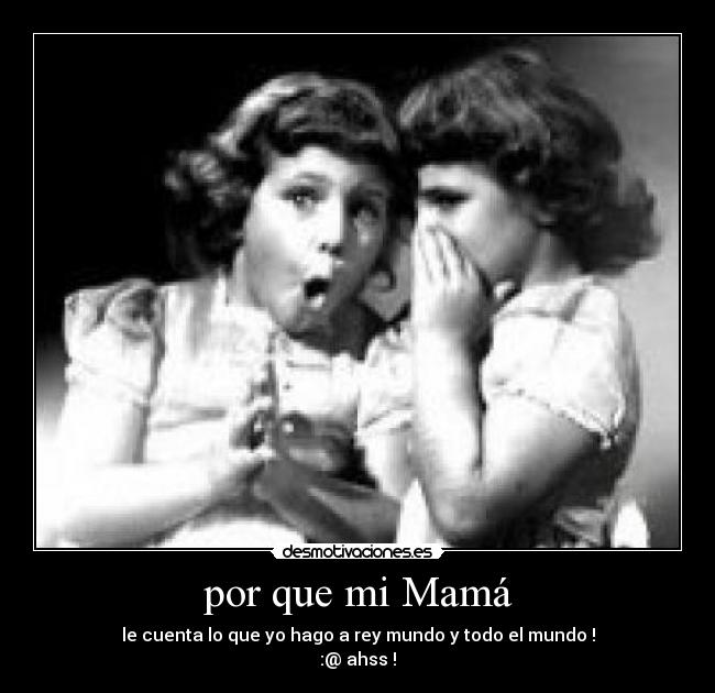 por que mi Mamá - le cuenta lo que yo hago a rey mundo y todo el mundo !
:@ ahss !