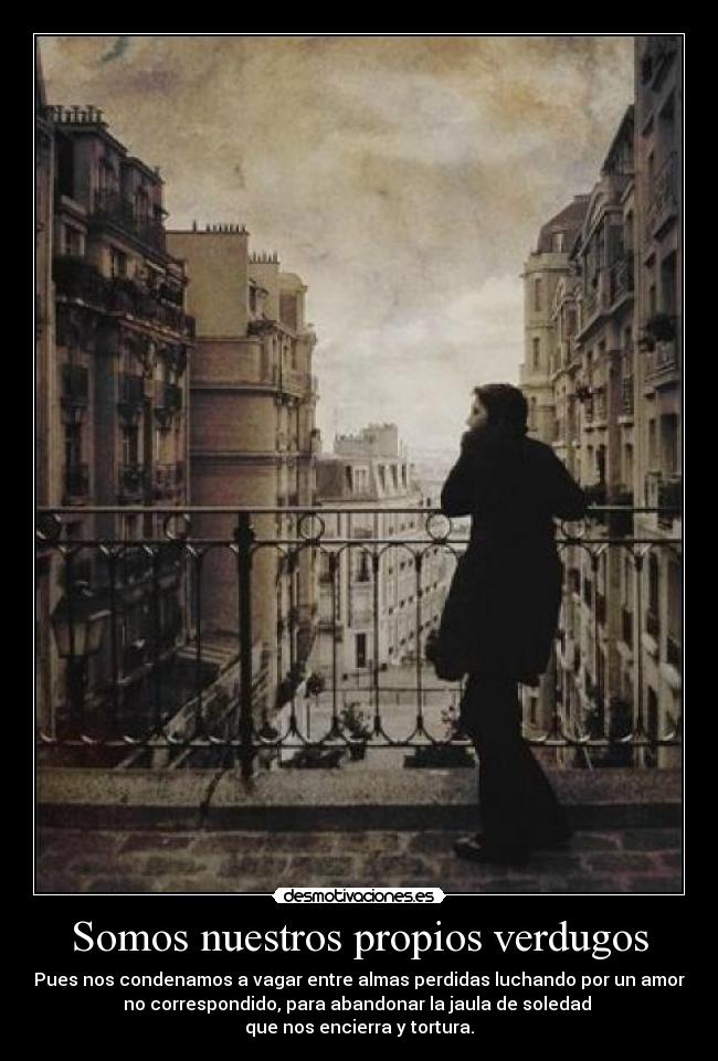 Somos nuestros propios verdugos - Pues nos condenamos a vagar entre almas perdidas luchando por un amor
no correspondido, para abandonar la jaula de soledad
que nos encierra y tortura.