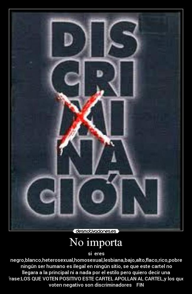 No importa - si  eres
negro,blanco,heterosexual,homosexual,lesbiana,bajo,alto,flaco,rico,pobre
ningún ser humano es ilegal en ningún sitio, se que este cartel no
llegara a la principal ni a nada por el estilo pero quiero decir una
frase:LOS QUE VOTEN POSITIVO ESTE CARTEL APOLLAN AL CARTEL,y los que
voten negativo son discriminadores    FIN