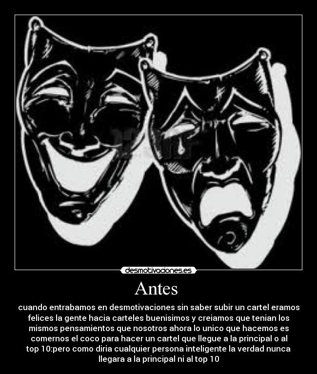 Antes  - cuando entrabamos en desmotivaciones sin saber subir un cartel eramos
felices la gente hacia carteles buenisimos y creiamos que tenian los
mismos pensamientos que nosotros ahora lo unico que hacemos es
comernos el coco para hacer un cartel que llegue a la principal o al
top 10:pero como diria cualquier persona inteligente la verdad nunca
llegara a la principal ni al top 10