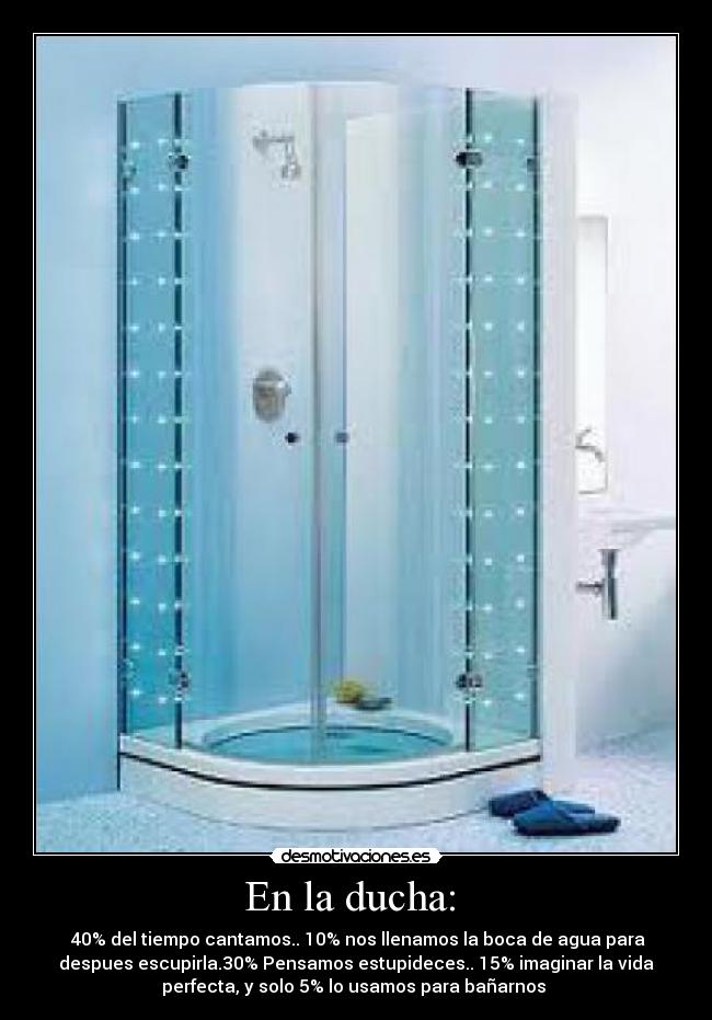 En la ducha: - 40% del tiempo cantamos.. 10% nos llenamos la boca de agua para
despues escupirla.30% Pensamos estupideces.. 15% imaginar la vida
perfecta, y solo 5% lo usamos para bañarnos