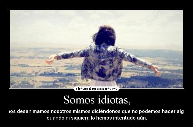 Somos idiotas, - nos desanimamos nosotros mismos diciéndonos que no podemos hacer algo
cuando ni siquiera lo hemos intentado aún.