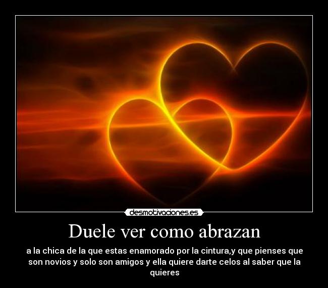 Duele ver como abrazan - a la chica de la que estas enamorado por la cintura,y que pienses que
son novios y solo son amigos y ella quiere darte celos al saber que la
quieres