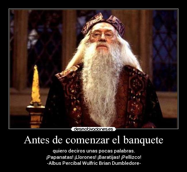 Antes de comenzar el banquete - quiero deciros unas pocas palabras.
¡Papanatas! ¡Llorones! ¡Baratijas! ¡Pellizco!
-Albus Percibal Wulfric Brian Dumbledore-