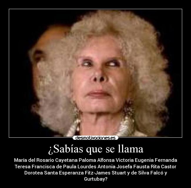 ¿Sabías que se llama - María del Rosario Cayetana Paloma Alfonsa Victoria Eugenia Fernanda
Teresa Francisca de Paula Lourdes Antonia Josefa Fausta Rita Castor
Dorotea Santa Esperanza Fitz-James Stuart y de Silva Falcó y
Gurtubay?
