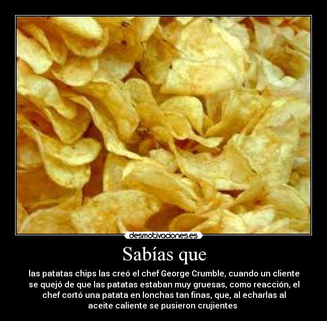 Sabías que - las patatas chips las creó el chef George Crumble, cuando un cliente
se quejó de que las patatas estaban muy gruesas, como reacción, el
chef cortó una patata en lonchas tan finas, que, al echarlas al
aceite caliente se pusieron crujientes