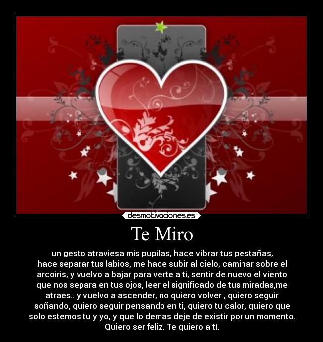 Te Miro - un gesto atraviesa mis pupilas, hace vibrar tus pestañas,
hace separar tus labios, me hace subir al cielo, caminar sobre el
arcoiris, y vuelvo a bajar para verte a ti, sentir de nuevo el viento
que nos separa en tus ojos, leer el significado de tus miradas,me
atraes.. y vuelvo a ascender, no quiero volver , quiero seguir
soñando, quiero seguir pensando en ti, quiero tu calor, quiero que
solo estemos tu y yo, y que lo demas deje de existir por un momento.
Quiero ser feliz. Te quiero a tí.