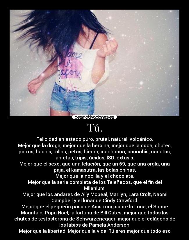 Tú. - Felicidad en estado puro, brutal, natural, volcánico.
Mejor que la droga, mejor que la heroína, mejor que la coca, chutes,
porros, hachís, rallas, petas, hierba, marihuana, cannabis, canutos,
anfetas, tripis, ácidos, lSD ,éxtasis.
Mejor que el sexo, que una felación, que un 69, que una orgía, una
paja, el kamasutra, las bolas chinas.
Mejor que la nocilla y el chocolate.
Mejor que la serie completa de los Teleñecos, que el fin del
Milenium.
Mejor que los andares de Ally Mcbeal, Marilyn, Lara Croft, Naomi
Campbell y el lunar de Cindy Crawford.
Mejor que el pequeño paso de Amstrong sobre la Luna, el Space
Mountain, Papa Noel, la fortuna de Bill Gates, mejor que todos los
chutes de testosterona de Schwarzenegger, mejor que el colágeno de
los labios de Pamela Anderson.
Mejor que la libertad. Mejor que la vida. Tú eres mejor que todo eso