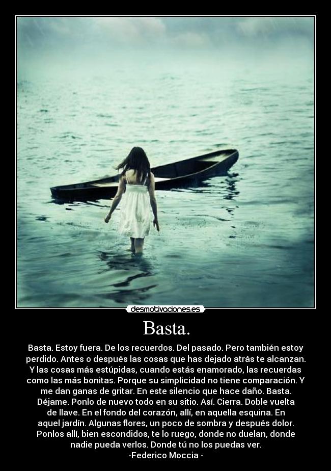 Basta. - Basta. Estoy fuera. De los recuerdos. Del pasado. Pero también estoy
perdido. Antes o después las cosas que has dejado atrás te alcanzan.
Y las cosas más estúpidas, cuando estás enamorado, las recuerdas
como las más bonitas. Porque su simplicidad no tiene comparación. Y
me dan ganas de gritar. En este silencio que hace daño. Basta.
Déjame. Ponlo de nuevo todo en su sitio. Así. Cierra. Doble vuelta
de llave. En el fondo del corazón, allí, en aquella esquina. En
aquel jardín. Algunas flores, un poco de sombra y después dolor.
Ponlos allí, bien escondidos, te lo ruego, donde no duelan, donde
nadie pueda verlos. Donde tú no los puedas ver.
-Federico Moccia -