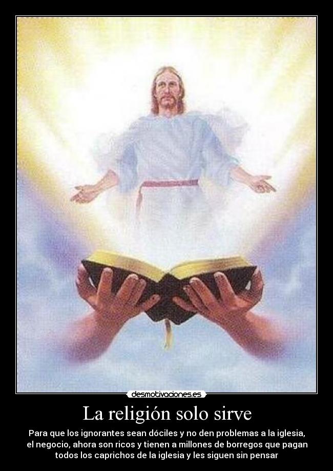 La religión solo sirve - Para que los ignorantes sean dóciles y no den problemas a la iglesia,
el negocio, ahora son ricos y tienen a millones de borregos que pagan
todos los caprichos de la iglesia y les siguen sin pensar