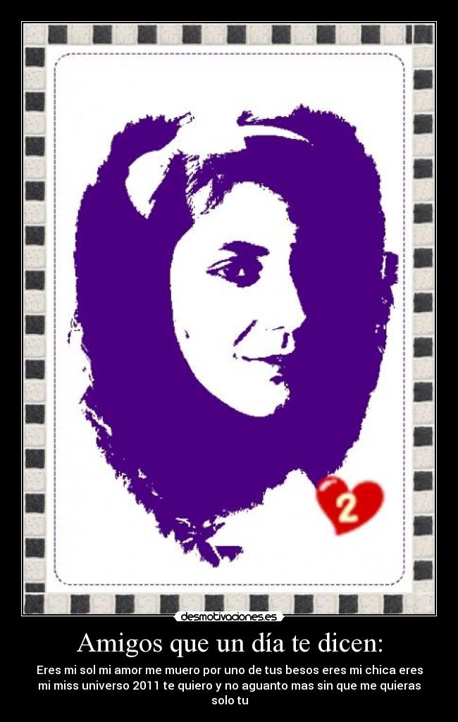 Amigos que un día te dicen: - Eres mi sol mi amor me muero por uno de tus besos eres mi chica eres
mi miss universo 2011 te quiero y no aguanto mas sin que me quieras
solo tu