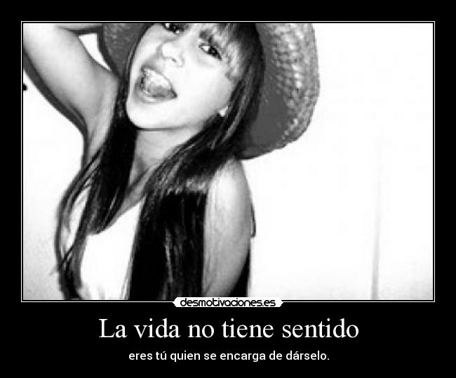 La vida no tiene sentido - eres tú quien se encarga de dárselo.