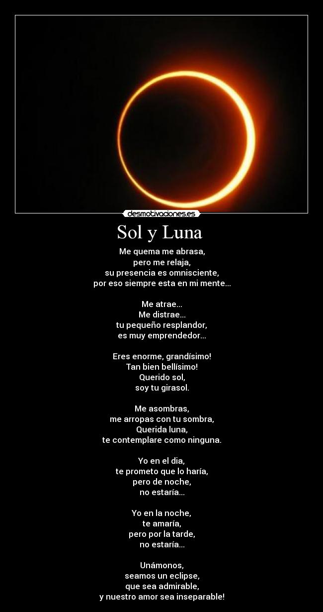 Sol y Luna  - Me quema me abrasa,
pero me relaja,
su presencia es omnisciente,
por eso siempre esta en mi mente...

Me atrae...
Me distrae...
tu pequeño resplandor,
es muy emprendedor...

Eres enorme, grandísimo!
Tan bien bellísimo!
Querido sol,
soy tu girasol.

Me asombras,
me arropas con tu sombra,
Querida luna,
te contemplare como ninguna.

Yo en el dia,
te prometo que lo haría,
pero de noche,
no estaría...

Yo en la noche,
te amaría,
pero por la tarde,
no estaría...

Unámonos,
seamos un eclipse,
que sea admirable,
y nuestro amor sea inseparable!