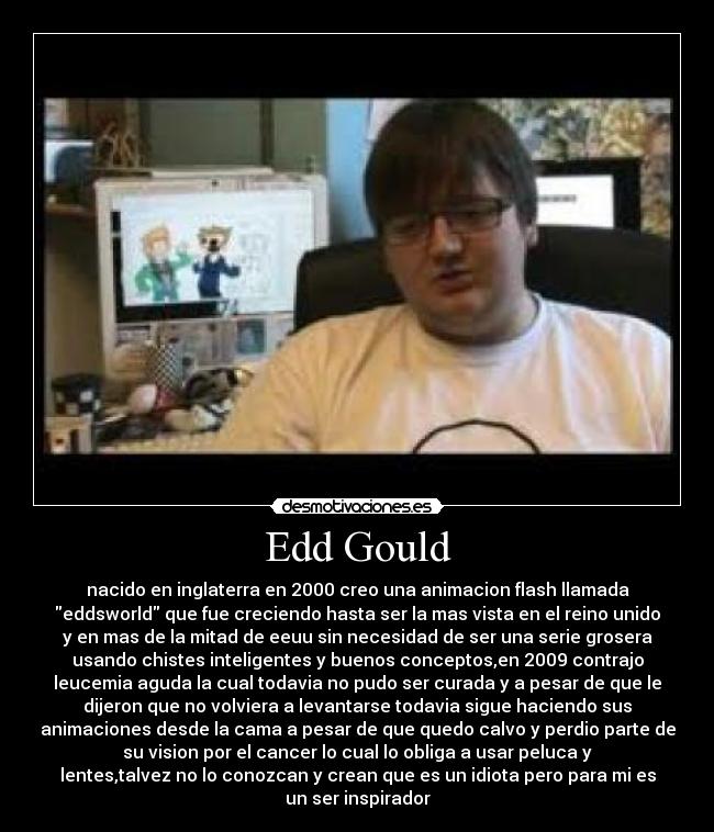 Edd Gould - nacido en inglaterra en 2000 creo una animacion flash llamada
eddsworld que fue creciendo hasta ser la mas vista en el reino unido
y en mas de la mitad de eeuu sin necesidad de ser una serie grosera
usando chistes inteligentes y buenos conceptos,en 2009 contrajo
leucemia aguda la cual todavia no pudo ser curada y a pesar de que le
dijeron que no volviera a levantarse todavia sigue haciendo sus
animaciones desde la cama a pesar de que quedo calvo y perdio parte de
su vision por el cancer lo cual lo obliga a usar peluca y
lentes,talvez no lo conozcan y crean que es un idiota pero para mi es
un ser inspirador