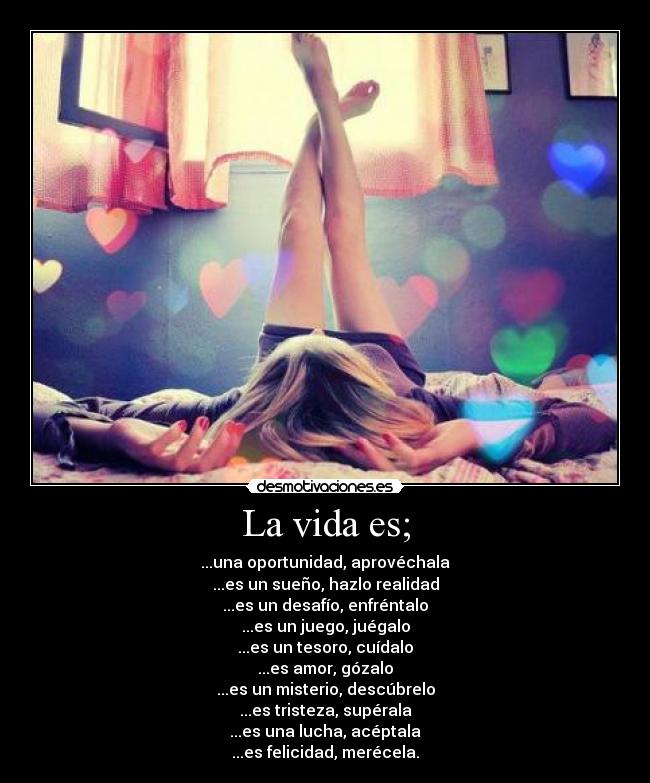 La vida es; - ...una oportunidad, aprovéchala
...es un sueño, hazlo realidad
...es un desafío, enfréntalo
...es un juego, juégalo
...es un tesoro, cuídalo
...es amor, gózalo
...es un misterio, descúbrelo
...es tristeza, supérala
...es una lucha, acéptala
...es felicidad, merécela.