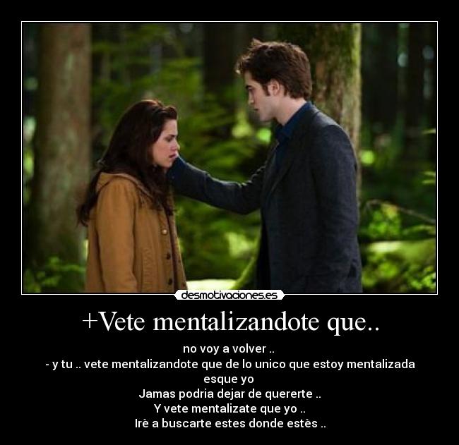 +Vete mentalizandote que.. - no voy a volver ..
- y tu .. vete mentalizandote que de lo unico que estoy mentalizada esque yo
Jamas podria dejar de quererte ..
Y vete mentalizate que yo ..
Irè a buscarte estes donde estès ..