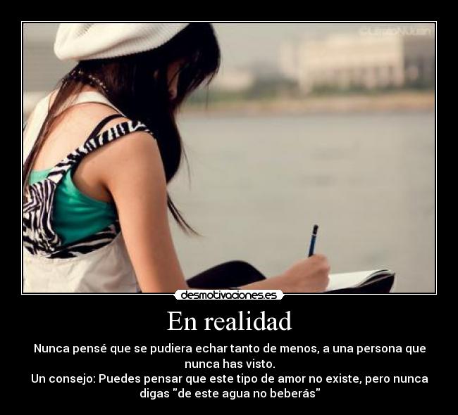 En realidad - Nunca pensé que se pudiera echar tanto de menos, a una persona que
nunca has visto.
Un consejo: Puedes pensar que este tipo de amor no existe, pero nunca
digas de este agua no beberás
