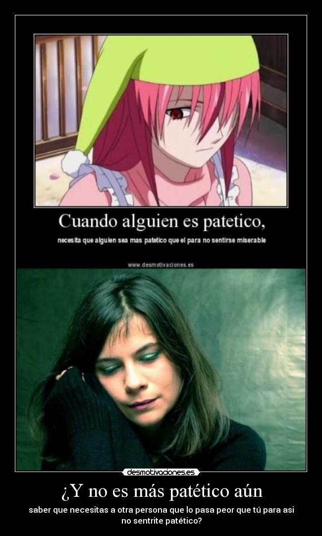 ¿Y no es más patético aún - saber que necesitas a otra persona que lo pasa peor que tú para asi
no sentrite patético?