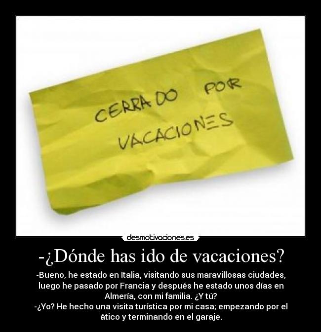 -¿Dónde has ido de vacaciones? - -Bueno, he estado en Italia, visitando sus maravillosas ciudades,
luego he pasado por Francia y después he estado unos días en
Almería, con mi familia. ¿Y tú?
-¿Yo? He hecho una visita turística por mi casa; empezando por el
ático y terminando en el garaje.
