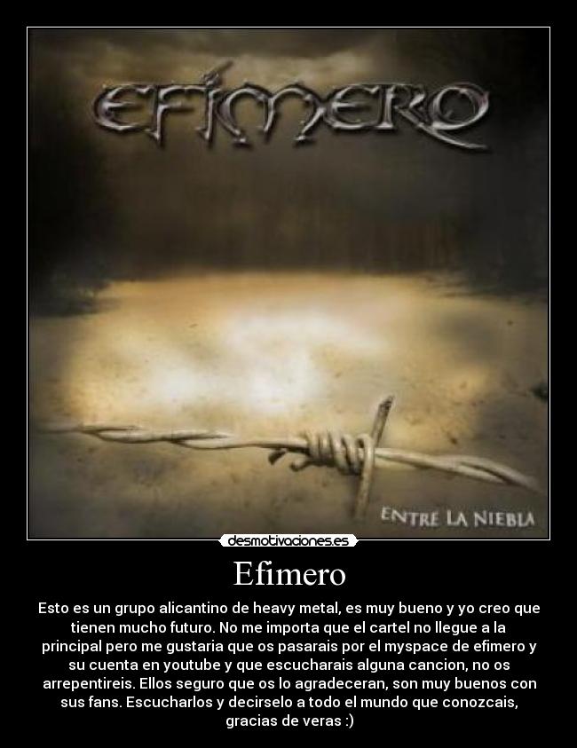 Efimero - Esto es un grupo alicantino de heavy metal, es muy bueno y yo creo que
tienen mucho futuro. No me importa que el cartel no llegue a la
principal pero me gustaria que os pasarais por el myspace de efimero y
su cuenta en youtube y que escucharais alguna cancion, no os
arrepentireis. Ellos seguro que os lo agradeceran, son muy buenos con
sus fans. Escucharlos y decirselo a todo el mundo que conozcais,
gracias de veras :)