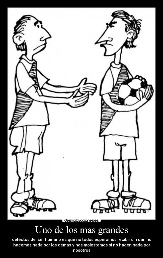 Uno de los mas grandes - defectos del ser humano es que no todos esperamos recibir sin dar, no
hacemos nada por los demas y nos molestamos si no hacen nada por
nosotros