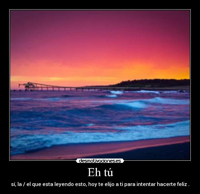 Eh tú - sí, la / el que esta leyendo esto, hoy te elijo a ti para intentar hacerte feliz .