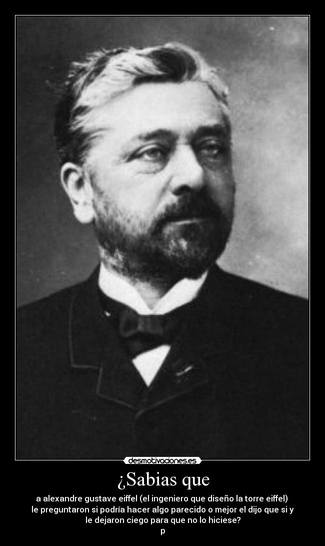 ¿Sabias que - a alexandre gustave eiffel (el ingeniero que diseño la torre eiffel) 
le preguntaron si podría hacer algo parecido o mejor el dijo que si y
le dejaron ciego para que no lo hiciese?
p