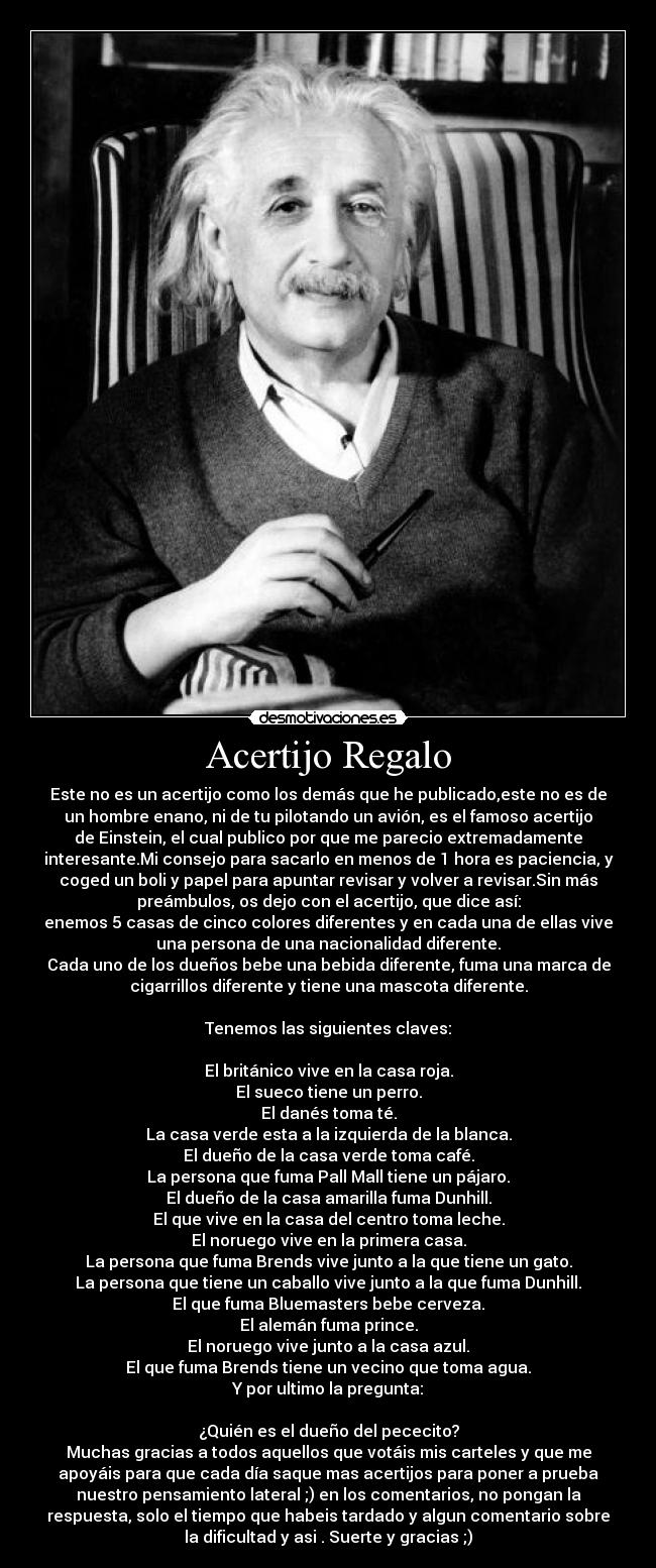 Acertijo Regalo - Este no es un acertijo como los demás que he publicado,este no es de
un hombre enano, ni de tu pilotando un avión, es el famoso acertijo
de Einstein, el cual publico por que me parecio extremadamente
interesante.Mi consejo para sacarlo en menos de 1 hora es paciencia, y
coged un boli y papel para apuntar revisar y volver a revisar.Sin más
preámbulos, os dejo con el acertijo, que dice así:
enemos 5 casas de cinco colores diferentes y en cada una de ellas vive
una persona de una nacionalidad diferente.
Cada uno de los dueños bebe una bebida diferente, fuma una marca de
cigarrillos diferente y tiene una mascota diferente.
Tenemos las siguientes claves:
El británico vive en la casa roja.
El sueco tiene un perro.
El danés toma té.
La casa verde esta a la izquierda de la blanca.
El dueño de la casa verde toma café.
La persona que fuma Pall Mall tiene un pájaro.
El dueño de la casa amarilla fuma Dunhill.
El que vive en la casa del centro toma leche.
El noruego vive en la primera casa.
La persona que fuma Brends vive junto a la que tiene un gato.
La persona que tiene un caballo vive junto a la que fuma Dunhill.
El que fuma Bluemasters bebe cerveza.
El alemán fuma prince.
El noruego vive junto a la casa azul.
El que fuma Brends tiene un vecino que toma agua.
Y por ultimo la pregunta:
¿Quién es el dueño del pececito?
Muchas gracias a todos aquellos que votáis mis carteles y que me
apoyáis para que cada día saque mas acertijos para poner a prueba
nuestro pensamiento lateral ;) en los comentarios, no pongan la
respuesta, solo el tiempo que habeis tardado y algun comentario sobre
la dificultad y asi . Suerte y gracias ;)