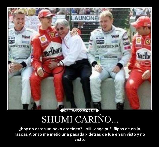 SHUMI CARIÑO... - ¿hoy no estas un poko crecidito? .. siii.. esqe puf.. flipas qe en la
rascas Alonso me metio una pasada x detras qe fue en un visto y no
visto.